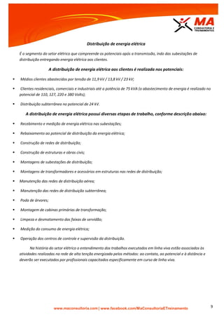 | www.facebook.com/MaConsultoriaETreinamento 9
Distribuição de energia elétrica
É o segmento do setor elétrico que compreende os potenciais após a transmissão, indo das subestações de
distribuição entregando energia elétrica aos clientes.
A distribuição de energia elétrica aos clientes é realizada nos potenciais:
 Médios clientes abastecidos por tensão de 11,9 kV / 13,8 kV / 23 kV;
 Clientes residenciais, comerciais e industriais até a potência de 75 kVA (o abastecimento de energia é realizado no
potencial de 110, 127, 220 e 380 Volts);
 Distribuição subterrânea no potencial de 24 kV.
A distribuição de energia elétrica possui diversas etapas de trabalho, conforme descrição abaixo:
 Recebimento e medição de energia elétrica nas subestações;
 Rebaixamento ao potencial de distribuição da energia elétrica;
 Construção de redes de distribuição;
 Construção de estruturas e obras civis;
 Montagens de subestações de distribuição;
 Montagens de transformadores e acessórios em estruturas nas redes de distribuição;
 Manutenção das redes de distribuição aérea;
 Manutenção das redes de distribuição subterrânea;
 Poda de árvores;
 Montagem de cabinas primárias de transformação;
 Limpeza e desmatamento das faixas de servidão;
 Medição do consumo de energia elétrica;
 Operação dos centros de controle e supervisão da distribuição.
Na história do setor elétrico o entendimento dos trabalhos executados em linha viva estão associados às
atividades realizadas na rede de alta tenção energizada pelos métodos: ao contato, ao potencial e à distância e
deverão ser executados por profissionais capacitados especificamente em curso de linha viva.
 