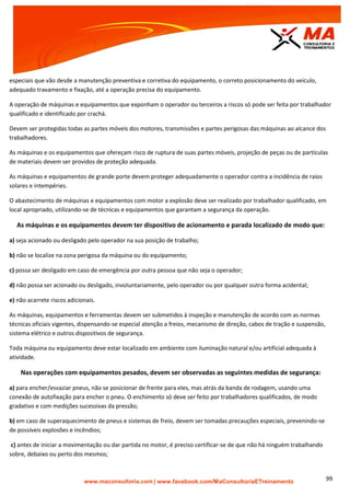 | www.facebook.com/MaConsultoriaETreinamento 99
especiais que vão desde a manutenção preventiva e corretiva do equipamento, o correto posicionamento do veículo,
adequado travamento e fixação, até a operação precisa do equipamento.
A operação de máquinas e equipamentos que exponham o operador ou terceiros a riscos só pode ser feita por trabalhador
qualificado e identificado por crachá.
Devem ser protegidas todas as partes móveis dos motores, transmissões e partes perigosas das máquinas ao alcance dos
trabalhadores.
As máquinas e os equipamentos que ofereçam risco de ruptura de suas partes móveis, projeção de peças ou de partículas
de materiais devem ser providos de proteção adequada.
As máquinas e equipamentos de grande porte devem proteger adequadamente o operador contra a incidência de raios
solares e intempéries.
O abastecimento de máquinas e equipamentos com motor a explosão deve ser realizado por trabalhador qualificado, em
local apropriado, utilizando-se de técnicas e equipamentos que garantam a segurança da operação.
As máquinas e os equipamentos devem ter dispositivo de acionamento e parada localizado de modo que:
a) seja acionado ou desligado pelo operador na sua posição de trabalho;
b) não se localize na zona perigosa da máquina ou do equipamento;
c) possa ser desligado em caso de emergência por outra pessoa que não seja o operador;
d) não possa ser acionado ou desligado, involuntariamente, pelo operador ou por qualquer outra forma acidental;
e) não acarrete riscos adicionais.
As máquinas, equipamentos e ferramentas devem ser submetidos à inspeção e manutenção de acordo com as normas
técnicas oficiais vigentes, dispensando-se especial atenção a freios, mecanismo de direção, cabos de tração e suspensão,
sistema elétrico e outros dispositivos de segurança.
Toda máquina ou equipamento deve estar localizado em ambiente com iluminação natural e/ou artificial adequada à
atividade.
Nas operações com equipamentos pesados, devem ser observadas as seguintes medidas de segurança:
a) para encher/esvaziar pneus, não se posicionar de frente para eles, mas atrás da banda de rodagem, usando uma
conexão de autofixação para encher o pneu. O enchimento só deve ser feito por trabalhadores qualificados, de modo
gradativo e com medições sucessivas da pressão;
b) em caso de superaquecimento de pneus e sistemas de freio, devem ser tomadas precauções especiais, prevenindo-se
de possíveis explosões e incêndios;
c) antes de iniciar a movimentação ou dar partida no motor, é preciso certificar-se de que não há ninguém trabalhando
sobre, debaixo ou perto dos mesmos;
 