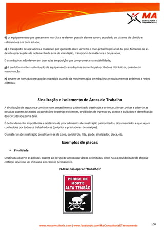 | www.facebook.com/MaConsultoriaETreinamento 100
d) os equipamentos que operam em marcha a re devem possuir alarme sonoro acoplado ao sistema de câmbio e
retrovisores em bom estado;
e) o transporte de acessórios e materiais por içamento deve ser feito o mais próximo possível do piso, tomando-se as
devidas precauções de isolamento da área de circulação, transporte de materiais e de pessoas;
f) as máquinas não devem ser operadas em posição que comprometa sua estabilidade;
g) é proibido manter sustentação de equipamentos e máquinas somente pelos cilindros hidráulicos, quando em
manutenção;
h) devem ser tomadas precauções especiais quando da movimentação de máquinas e equipamentos próximos a redes
elétricas.
Sinalização e Isolamento de Áreas de Trabalho
A sinalização de segurança consiste num procedimento padronizado destinado a orientar, alertar, avisar e advertir as
pessoas quanto aos riscos ou condições de perigo existentes, proibições de ingresso ou acesso e cuidados e identificação
dos circuitos ou parte dele.
É de fundamental importância a existência de procedimentos de sinalização padronizados, documentados e que sejam
conhecidos por todos os trabalhadores (próprios e prestadores de serviços).
Os materiais de sinalização constituem-se de cone, bandeirola, fita, grade, sinalizador, placa, etc.
Exemplos de placas:
 Finalidade
Destinada advertir as pessoas quanto ao perigo de ultrapassar áreas delimitadas onde haja a possibilidade de choque
elétrico, devendo ser instalada em caráter permanente.
PLACA: não operar “trabalhos”
 
