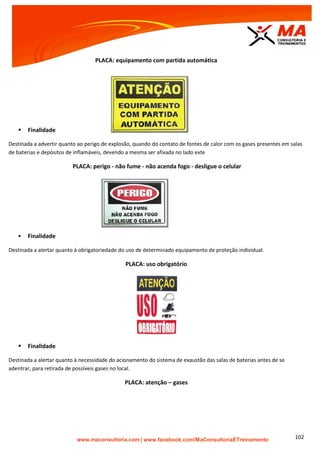 | www.facebook.com/MaConsultoriaETreinamento 102
PLACA: equipamento com partida automática
 Finalidade
Destinada a advertir quanto ao perigo de explosão, quando do contato de fontes de calor com os gases presentes em salas
de baterias e depósitos de inflamáveis, devendo a mesma ser afixada no lado exte
PLACA: perigo - não fume - não acenda fogo - desligue o celular
 Finalidade
Destinada a alertar quanto à obrigatoriedade do uso de determinado equipamento de proteção individual.
PLACA: uso obrigatório
 Finalidade
Destinada a alertar quanto à necessidade do acionamento do sistema de exaustão das salas de baterias antes de se
adentrar, para retirada de possíveis gases no local.
PLACA: atenção – gases
 