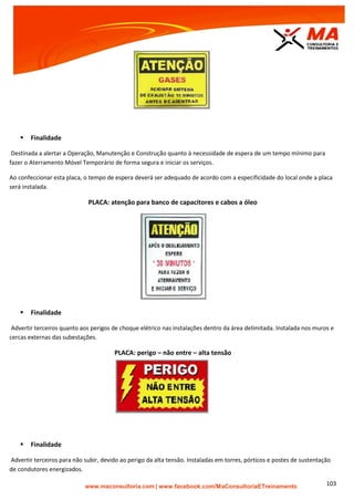 | www.facebook.com/MaConsultoriaETreinamento 103
 Finalidade
Destinada a alertar a Operação, Manutenção e Construção quanto à necessidade de espera de um tempo mínimo para
fazer o Aterramento Móvel Temporário de forma segura e iniciar os serviços.
Ao confeccionar esta placa, o tempo de espera deverá ser adequado de acordo com a especificidade do local onde a placa
será instalada.
PLACA: atenção para banco de capacitores e cabos a óleo
 Finalidade
Advertir terceiros quanto aos perigos de choque elétrico nas instalações dentro da área delimitada. Instalada nos muros e
cercas externas das subestações.
PLACA: perigo – não entre – alta tensão
 Finalidade
Advertir terceiros para não subir, devido ao perigo da alta tensão. Instaladas em torres, pórticos e postes de sustentação
de condutores energizados.
 