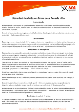 | www.facebook.com/MaConsultoriaETreinamento 105
Liberação de Instalação para Serviço e para Operação e Uso
Desenergização
A desenergização é um conjunto de ações coordenadas, seqüenciadas e controladas, destinadas a garantir a efetiva
ausência de tensão no circuito, trecho ou ponto de trabalho, durante todo o tempo de intervenção e sob controle dos
trabalhadores envolvidos.
Somente serão consideradas desenergizadas as instalações elétricas liberadas para trabalho, mediante os procedimentos
apropriados e obedecida a seqüência a seguir:
Seccionamento
É o ato de promover a descontinuidade elétrica total, com afastamento adequado entre um circuito ou dispositivo e outro,
obtida mediante o acionamento de dispositivo apropriado (chave seccionadora, interruptor, disjuntor), acionado por meios
manuais ou automáticos, ou ainda através de ferramental apropriado e segundo procedimentos específicos.
Impedimento de reenergização
É o estabelecimento de condições que impedem, de modo reconhecidamente garantido, a reenergização do circuito ou
equipamento desenergizado, assegurando ao trabalhador o controle do seccionamento. Na prática trata-se da aplicação
de travamentos mecânicos, por meio de fechaduras, cadeados e dispositivos auxiliares de travamento ou com sistemas
informatizados equivalentes.
Deve-se utilizar um sistema de travamento do dispositivo de seccionamento, para o quadro, painel ou caixa de energia
elétrica e garantir o efetivo impedimento de reenergização involuntária ou acidental do circuito ou equipamento durante a
execução da atividade que originou o seccionamento. Deve-se também fixar placas de sinalização alertando sobre a
proibição da ligação da chave e indicando que o circuito está em manutenção.
O risco de energizar inadvertidamente o circuito é grande em atividades que envolvam equipes diferentes, onde mais de
um empregado estiver trabalhando.
Nesse caso a eliminação do risco é obtida pelo emprego de tantos bloqueios quantos forem necessários para execução da
atividade.
Dessa forma, o circuito será novamente energizado quando o último empregado concluir seu serviço e destravar os
bloqueios. Após a conclusão dos serviços deverão ser adotados os procedimentos de liberação específicos.
A desenergização de circuito ou mesmo de todos os circuitos numa instalação deve ser sempre programada e amplamente
divulgada para que a interrupção da energia elétrica reduza os transtornos e a possibilidade de acidentes. A reenergização
deverá ser autorizada mediante a divulgação a todos os envolvidos.
Constatação da ausência de tensão
É a verificação da efetiva ausência de tensão nos condutores do circuito elétrico. Deve ser feita com detectores testados
antes e após a verificação da ausência de tensão, sendo realizada por contato ou por aproximação e de acordo com
procedimentos específicos.
 