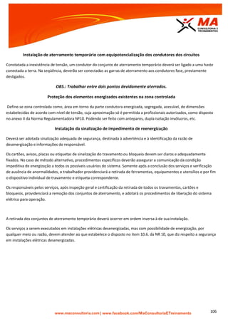 | www.facebook.com/MaConsultoriaETreinamento 106
Instalação de aterramento temporário com equipotencialização dos condutores dos circuitos
Constatada a inexistência de tensão, um condutor do conjunto de aterramento temporário deverá ser ligado a uma haste
conectada a terra. Na seqüência, deverão ser conectadas as garras de aterramento aos condutores fase, previamente
desligados.
OBS.: Trabalhar entre dois pontos devidamente aterrados.
Proteção dos elementos energizados existentes na zona controlada
Define-se zona controlada como, área em torno da parte condutora energizada, segregada, acessível, de dimensões
estabelecidas de acordo com nível de tensão, cuja aproximação só é permitida a profissionais autorizados, como disposto
no anexo II da Norma Regulamentadora Nº10. Podendo ser feito com anteparos, dupla isolação invólucros, etc.
Instalação da sinalização de impedimento de reenergização
Deverá ser adotada sinalização adequada de segurança, destinada à advertência e à identificação da razão de
desenergização e informações do responsável.
Os cartões, avisos, placas ou etiquetas de sinalização do travamento ou bloqueio devem ser claros e adequadamente
fixados. No caso de método alternativo, procedimentos específicos deverão assegurar a comunicação da condição
impeditiva de energização a todos os possíveis usuários do sistema. Somente após a conclusão dos serviços e verificação
de ausência de anormalidades, o trabalhador providenciará a retirada de ferramentas, equipamentos e utensílios e por fim
o dispositivo individual de travamento e etiqueta correspondente.
Os responsáveis pelos serviços, após inspeção geral e certificação da retirada de todos os travamentos, cartões e
bloqueios, providenciará a remoção dos conjuntos de aterramento, e adotará os procedimentos de liberação do sistema
elétrico para operação.
A retirada dos conjuntos de aterramento temporário deverá ocorrer em ordem inversa à de sua instalação.
Os serviços a serem executados em instalações elétricas desenergizadas, mas com possibilidade de energização, por
qualquer meio ou razão, devem atender ao que estabelece o disposto no item 10.6. da NR 10, que diz respeito a segurança
em instalações elétricas desenergizadas.
 