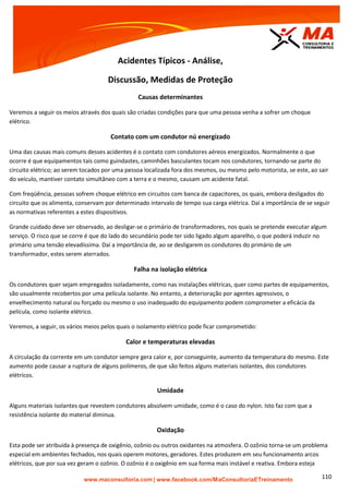 | www.facebook.com/MaConsultoriaETreinamento 110
Acidentes Típicos - Análise,
Discussão, Medidas de Proteção
Causas determinantes
Veremos a seguir os meios através dos quais são criadas condições para que uma pessoa venha a sofrer um choque
elétrico.
Contato com um condutor nú energizado
Uma das causas mais comuns desses acidentes é o contato com condutores aéreos energizados. Normalmente o que
ocorre é que equipamentos tais como guindastes, caminhões basculantes tocam nos condutores, tornando-se parte do
circuito elétrico; ao serem tocados por uma pessoa localizada fora dos mesmos, ou mesmo pelo motorista, se este, ao sair
do veículo, mantiver contato simultâneo com a terra e o mesmo, causam um acidente fatal.
Com freqüência, pessoas sofrem choque elétrico em circuitos com banca de capacitores, os quais, embora desligados do
circuito que os alimenta, conservam por determinado intervalo de tempo sua carga elétrica. Daí a importância de se seguir
as normativas referentes a estes dispositivos.
Grande cuidado deve ser observado, ao desligar-se o primário de transformadores, nos quais se pretende executar algum
serviço. O risco que se corre é que do lado do secundário pode ter sido ligado algum aparelho, o que poderá induzir no
primário uma tensão elevadíssima. Daí a importância de, ao se desligarem os condutores do primário de um
transformador, estes serem aterrados.
Falha na isolação elétrica
Os condutores quer sejam empregados isoladamente, como nas instalações elétricas, quer como partes de equipamentos,
são usualmente recobertos por uma película isolante. No entanto, a deterioração por agentes agressivos, o
envelhecimento natural ou forçado ou mesmo o uso inadequado do equipamento podem comprometer a eficácia da
película, como isolante elétrico.
Veremos, a seguir, os vários meios pelos quais o isolamento elétrico pode ficar comprometido:
Calor e temperaturas elevadas
A circulação da corrente em um condutor sempre gera calor e, por conseguinte, aumento da temperatura do mesmo. Este
aumento pode causar a ruptura de alguns polímeros, de que são feitos alguns materiais isolantes, dos condutores
elétricos.
Umidade
Alguns materiais isolantes que revestem condutores absolvem umidade, como é o caso do nylon. Isto faz com que a
resistência isolante do material diminua.
Oxidação
Esta pode ser atribuída à presença de oxigênio, ozônio ou outros oxidantes na atmosfera. O ozônio torna-se um problema
especial em ambientes fechados, nos quais operem motores, geradores. Estes produzem em seu funcionamento arcos
elétricos, que por sua vez geram o ozônio. O ozônio é o oxigênio em sua forma mais instável e reativa. Embora esteja
 