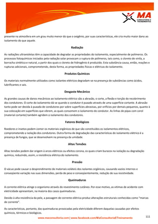 | www.facebook.com/MaConsultoriaETreinamento 111
presente na atmosfera em um grau muito menor do que o oxigênio, por suas características, ele cria muito maior dano ao
isolamento do que aquele.
Radiação
As radiações ultravioletas têm a capacidade de degradar as propriedades do isolamento, especialmente de polímeros. Os
processos fotoquímicos iniciados pela radiação solar provocam a ruptura de polímeros, tais como, o cloreto de vinila, a
borracha sintética e natural, a partir dos quais o cloreto de hidrogênio é produzido. Esta substância causa, então, reações e
rupturas adicionais, comprometendo, desta forma, as propriedades físicas e elétricas do isolamento.
Produtos Químicos
Os materiais normalmente utilizados como isolantes elétricos degradam-se na presença de substâncias como ácidos,
lubrificantes e sais.
Desgaste Mecânico
As grandes causas de danos mecânicos ao isolamento elétrico são a abrasão, o corte, a flexão e torção do recobrimento
dos condutores. O corte do isolamento dá-se quando o condutor é puxado através de uma superfície cortante. A abrasão
tanto pode ser devida à puxada de condutores por sobre superfícies abrasivas, por orifícios por demais pequenos, quanto à
sua colocação em superfícies que vibrem, as quais consomem o isolamento do condutor. As linhas de pipas com cerol
(material cortante) também agridem o isolamento dos condutores.
Fatores Biológicos
Roedores e insetos podem comer os materiais orgânicos de que são constituídos os isolamentos elétricos,
comprometendo a isolação dos condutores. Outra forma de degradação das características do isolamento elétrico é a
presença de fungos, que se desenvolvem na presença da umidade.
Altas Tensões
Altas tensões podem dar origem à arcos elétricos ou efeitos corona, os quais criam buracos na isolação ou degradação
química, reduzindo, assim, a resistência elétrica do isolamento.
Pressão
O vácuo pode causar o desprendimento de materiais voláteis dos isolantes orgânicos, causando vazios internos e
conseqüente variação nas suas dimensões, perda de peso e conseqüentemente, redução de sua resistividade.
Queimaduras
A corrente elétrica atinge o organismo através do revestimento cutâneo. Por esse motivo, as vitimas de acidente com
eletricidade apresentam, na maioria dos casos queimaduras.
Devido à alta resistência da pele, a passagem de corrente elétrica produz alterações estruturais conhecidas como “marcas
de corrente”.
As características, portanto, das queimaduras provocadas pela eletricidade diferem daquelas causadas por efeitos
químicos, térmicos e biológicos.
 