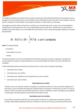| www.facebook.com/MaConsultoriaETreinamento 112
Em relação às queimaduras por efeito térmico, aquelas causadas pela eletricidade são geralmente menos dolorosas, pois a
passagem da corrente poderá destruir as terminações nervosas. Não significa, porém que sejam menos perigosas, pois elas
tendem a progredir em profundidade, mesmo depois de desfeito o contato elétrico ou a descarga.
A passagem de corrente elétrica através de um condutor cria o chamado efeito joule, ou seja, uma certa quantidade de
energia elétrica é transformada em calor. Essa energia (Watts) varia de acordo com a resistência que o corpo oferece à
passagem da corrente elétrica, com a intensidade da corrente elétrica e com o tempo de exposição, podendo ser calculada
pela expressão:
onde: W-energia dissipada
R-resistência
I-intensidade da corrente
t-tempo
É importante destacar que não há necessidade de contato direto da pessoa com partes energizadas. A passagem da
corrente poderá ser devida a uma descarga elétrica em caso de proximidade do individuo com partes eletricamente
carregadas.
A eletricidade pode produzir queimaduras por diversas formas, o que resulta na seguinte classificação:
 queimaduras por contato;
 queimaduras por arco voltaico;
 queimaduras por radiação (em arcos produzidos por curtos-circuitos);
 queimaduras por vapor metálico.
Queimaduras por contato
“Quando se toca uma superfície condutora energizada, as queimaduras podem ser locais e profundas atingindo até a
parte óssea, ou por outro lado muito pequenas, deixando apenas uma pequena “mancha branca na pela”. Em caso de
sobrevir à morte, esse último caso é bastante importante, e deve ser verificado no exame necrológico, para possibilitar
a reconstrução, mais exata possível, do caminho percorrido pela corrente.
Queimaduras por arco voltaico
O arco elétrico caracteriza-se pelo fluxo de corrente elétrica através do ar, e geralmente é produzido quando da
conexão e desconexão de dispositivos elétricos e também em caso de curto-circuito, provocando queimaduras de
 