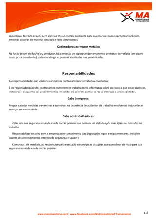 | www.facebook.com/MaConsultoriaETreinamento 113
segundo ou terceiro grau. O arco elétrico possui energia suficiente para queimar as roupas e provocar incêndios,
emitindo vapores de material ionizado e raios ultravioletas.
Queimaduras por vapor metálico
Na fusão de um elo fusível ou condutor, há a emissão de vapores e derramamento de metais derretidos (em alguns
casos prata ou estanho) podendo atingir as pessoas localizadas nas proximidades.
Responsabilidades
As responsabilidades são solidárias a todos os contratantes e contratados envolvidos;
É de responsabilidade dos contratantes manterem os trabalhadores informados sobre os riscos a que estão expostos,
instruindo - os quanto aos procedimentos e medidas de controle contra os riscos elétricos a serem adotados.
Cabe à empresa:
Propor e adotar medidas preventivas e corretivas na ocorrência de acidentes de trabalho envolvendo instalações e
serviços em eletricidade.
Cabe aos trabalhadores:
Zelar pela sua segurança e saúde e a de outras pessoas que possam ser afetadas por suas ações ou omissões no
trabalho;
Responsabilizar-se junto com a empresa pelo cumprimento das disposições legais e regulamentares, inclusive
quanto aos procedimentos internos de segurança e saúde; e
Comunicar, de imediato, ao responsável pela execução do serviço as situações que considerar de risco para sua
segurança e saúde e a de outras pessoas.
 