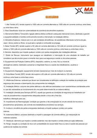 | www.facebook.com/MaConsultoriaETreinamento 114
GLOSSÁRIO
1. Alta Tensão (AT): tensão superior a 1000 volts em corrente alternada ou 1500 volts em corrente contínua, entre fases
ou entre fase e terra.
2. Área Classificada: local com potencialidade de ocorrência de atmosfera explosiva.
3. Aterramento Elétrico Temporário: ligação elétrica efetiva confiável e adequada intencional à terra, destinada a garantir
a equipotencialidade e mantida continuamente durante a intervenção na instalação elétrica.
4. Atmosfera Explosiva: mistura com o ar, sob condições atmosféricas, de substâncias inflamáveis na forma de gás,
vapor, névoa, poeira ou fibras, na qual após a ignição a combustão se propaga.
5. Baixa Tensão (BT): tensão superior a 50 volts em corrente alternada ou 120 volts em corrente contínua e igual ou
inferior a 1000 volts em corrente alternada ou 1500 volts em corrente contínua, entre fases ou entre fase e terra.
6. Barreira: dispositivo que impede qualquer contato com partes energizadas das instalações elétricas.
7. Direito de Recusa: instrumento que assegura ao trabalhador a interrupção de uma atividade de trabalho por
considerar que ela envolve grave e iminente risco para sua segurança e saúde ou de outras pessoas.
8. Equipamento de Proteção Coletiva (EPC): dispositivo, sistema, ou meio, fixo ou móvel de
abrangência coletiva, destinado a preservar a integridade física e a saúde dos trabalhadores, usuários e
terceiros.
9. Equipamento Segregado: equipamento tornado inacessível por meio de invólucro ou barreira.
10. Extra-Baixa Tensão (EBT): tensão não superior a 50 volts em corrente alternada ou 120 volts em corrente
contínua, entre fases ou entre fase e terra.
11. Influências Externas: variáveis que devem ser consideradas na definição e seleção de medidas de proteção para
segurança das pessoas e desempenho dos componentes da instalação.
12. Instalação Elétrica: conjunto das partes elétricas e não elétricas associadas e com características coordenadas entre
si, que são necessárias ao funcionamento de uma parte determinada de um sistema elétrico.
13. Instalação Liberada para Serviços (BT/AT): aquela que garanta as condições de segurança ao trabalhador por
meio de procedimentos e equipamentos adequados desde o início até o final dos
trabalhos e liberação para uso.
14. Impedimento de Reenergização: condição que garante a não energização do circuito através de recursos e
procedimentos apropriados, sob controle dos trabalhadores envolvidos nos serviços.
15. Invólucro: envoltório de partes energizadas destinado a impedir qualquer contato com partes
internas.
16. Isolamento Elétrico: processo destinado a impedir a passagem de corrente elétrica, por interposição de
materiais isolantes.
17. Obstáculo: elemento que impede o contato acidental, mas não impede o contato direto por ação deliberada.
18. Perigo: situação ou condição de risco com probabilidade de causar lesão física ou dano à saúde das pessoas por
ausência de medidas de controle.
 