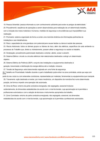 | www.facebook.com/MaConsultoriaETreinamento 115
19. Pessoa Advertida: pessoa informada ou com conhecimento suficiente para evitar os perigos da eletricidade.´
20. Procedimento: seqüência de operações a serem desenvolvidas para realização de um determinado trabalho,
com a inclusão dos meios materiais e humanos, medidas de segurança e circunstâncias que impossibilitem sua
realização.
21. Prontuário: sistema organizado de forma a conter uma memória dinâmica de informações pertinentes às
instalações e aos trabalhadores.
22. Risco: capacidade de uma grandeza com potencial para causar lesões ou danos à saúde das pessoas.
23. Riscos Adicionais: todos os demais grupos ou fatores de risco, além dos elétricos, específicos de cada ambiente ou
processos de Trabalho que, direta ou indiretamente, possam afetar a segurança e a saúde no trabalho.
24. Sinalização: procedimento padronizado destinado a orientar, alertar, avisar e advertir.
25. Sistema Elétrico: circuito ou circuitos elétricos inter-relacionados destinados a atingir um determinado
objetivo.
26. Sistema Elétrico de Potência (SEP): conjunto das instalações e equipamentos destinados à
geração, transmissão e distribuição de energia elétrica até a medição, inclusive.
27. Tensão de Segurança: extra baixa tensão originada em uma fonte de segurança.
28. Trabalho em Proximidade: trabalho durante o qual o trabalhador pode entrar na zona controlada, ainda que seja com
uma
parte do seu corpo ou com extensões condutoras, representadas por materiais, ferramentas ou equipamentos que manipule.
29. Travamento: ação destinada a manter, por meios mecânicos, um dispositivo de manobra fixo numa determinada
posição, de forma a impedir uma operação não autorizada.
30. Zona de Risco: entorno de parte condutora energizada, não segregada, acessível inclusive
acidentalmente, de dimensões estabelecidas de acordo com o nível de tensão, cuja aproximação só é permitida a
profissionais autorizados e com a adoção de técnicas e instrumentos apropriados de trabalho.
31. Zona Controlada: entorno de parte condutora energizada, não segregada, acessível, de dimensões
estabelecidas de acordo com o nível de tensão, cuja aproximação só é permitida a profissionais autorizados.
 