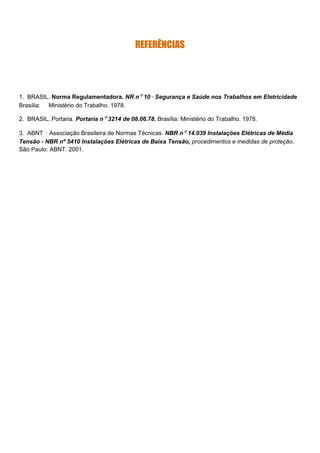 REFERÊNCIAS
1. BRASIL. Norma Regulamentadora. NR nº 10– Segurança e Saúde nos Trabalhos em Eletricidade
Brasília: Ministério do Trabalho. 1978.
2. BRASIL. Portaria. Portaria nº 3214 de 08.06.78. Brasília: Ministério do Trabalho. 1978.
3. ABNT – Associação Brasileira de Normas Técnicas. NBR nº 14.039 Instalações Elétricas de Média
Tensão - NBR nº 5410 Instalações Elétricas de Baixa Tensão, procedimentos e medidas de proteção.
São Paulo: ABNT. 2001.
 