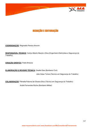| www.facebook.com/MaConsultoriaETreinamento
117
REDAÇÃO E EDITORAÇÃO
COORDENAÇÃO: Reginaldo Pereira Amorim
RESPONSÁVEL TÉCNICO: Carlos Alberto Maciel e Silva (Engenheiro Eletricistas e Segurança do
Trabalho)
CRIAÇÃO GRÁFICA: Pablo Brescia
ELABORAÇÃO E REVISÃO TÉCNICA: Giselle Dias (Bombeiro Civil)
Júlio César Torres (Técnico em Segurança do Trabalho)
COLABORAÇÃO: Pâmella Paloma de Oliveira Silva (Técnico em Segurança do Trabalho)
André Fernandes Rocha (Bombeiro Militar)
 