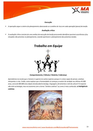 | www.facebook.com/MaConsultoriaETreinamento 13
Execução
 A operação segue o roteiro do planejamento observando-se a análise de risco em cada operação (passo) da tarefa.
Avaliação critica
 A avaliação crítica consiste de uma análise da execução da tarefa procurando identificar possíveis ocorrências e/ou
situações não previstas no planejamento, visando aprimorar o planejamento das próximas tarefas.
Trabalho em Equipe
Comportamento / Ciência / História / Liderança
Aprendemos na escola que o homem é superior às outras espécies porque é o único capaz de pensar, analisar,
interpretar e criar. Então, como explicar que a humanidade só começou a evoluir de verdade nos últimos 45.000
anos, cerca de 400.000 anos depois da descoberta do fogo, linguagem, ferramentas e até da cultura? A resposta
não está na biologia, mas na economia com o termo “cérebro coletivo” ou como é mais conhecido: a inteligência
coletiva.
 