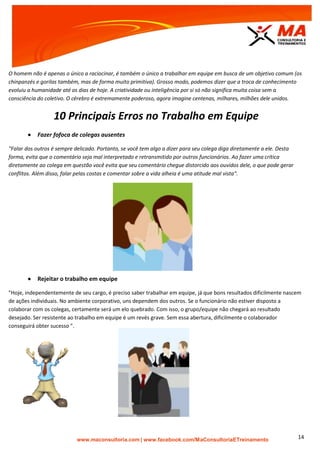 | www.facebook.com/MaConsultoriaETreinamento 14
O homem não é apenas o único a raciocinar, é também o único a trabalhar em equipe em busca de um objetivo comum (os
chinpanzés e gorilas também, mas de forma muito primitiva). Grosso modo, podemos dizer que a troca de conhecimento
evoluiu a humanidade até os dias de hoje. A criatividade ou inteligência por si só não significa muita coisa sem a
consciência do coletivo. O cérebro é extremamente poderoso, agora imagine centenas, milhares, milhões dele unidos.
10 Principais Erros no Trabalho em Equipe
 Fazer fofoca de colegas ausentes
"Falar dos outros é sempre delicado. Portanto, se você tem algo a dizer para seu colega diga diretamente a ele. Desta
forma, evita que o comentário seja mal interpretado e retransmitido por outros funcionários. Ao fazer uma crítica
diretamente ao colega em questão você evita que seu comentário chegue distorcido aos ouvidos dele, o que pode gerar
conflitos. Além disso, falar pelas costas e comentar sobre a vida alheia é uma atitude mal vista".
 Rejeitar o trabalho em equipe
"Hoje, independentemente de seu cargo, é preciso saber trabalhar em equipe, já que bons resultados dificilmente nascem
de ações individuais. No ambiente corporativo, uns dependem dos outros. Se o funcionário não estiver disposto a
colaborar com os colegas, certamente será um elo quebrado. Com isso, o grupo/equipe não chegará ao resultado
desejado. Ser resistente ao trabalho em equipe é um revés grave. Sem essa abertura, dificilmente o colaborador
conseguirá obter sucesso ".
 