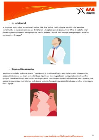 | www.facebook.com/MaConsultoriaETreinamento 15
 Ser antipático (a)
"A empatia é muito útil no ambiente de trabalho. Você deve ser leal, cortês, amigo e humilde. Falar bom dia e
cumprimentar os outros são atitudes que demonstram educação e respeito pelos demais. O fato do trabalho exigir
concentração do colaborador não significa que ele não possa ser cordial e abrir um espaço na agenda para ajudar os
companheiros de equipe".
 Deixar conflitos pendentes
"Conflitos acumulados podem se agravar. Qualquer tipo de problema referente ao trabalho, dúvida sobre decisões,
responsabilidades que não foram bem entendidas, alguém que ficou magoado com outro por algum motivo, enfim,
qualquer tipo de desconforto deve ser esclarecido para evitar a discórdia no ambiente. O funcionário deve conversar para
resolver o assunto, caso contrário, isso poderá gerar antipatia, fofoca com outros colaboradores e um clima péssimo para
toda a equipe".
 