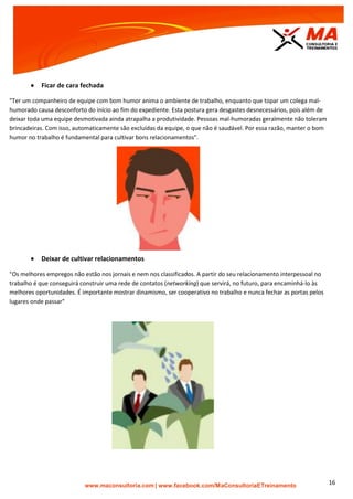| www.facebook.com/MaConsultoriaETreinamento 16
 Ficar de cara fechada
"Ter um companheiro de equipe com bom humor anima o ambiente de trabalho, enquanto que topar um colega mal-
humorado causa desconforto do início ao fim do expediente. Esta postura gera desgastes desnecessários, pois além de
deixar toda uma equipe desmotivada ainda atrapalha a produtividade. Pessoas mal-humoradas geralmente não toleram
brincadeiras. Com isso, automaticamente são excluídas da equipe, o que não é saudável. Por essa razão, manter o bom
humor no trabalho é fundamental para cultivar bons relacionamentos".
 Deixar de cultivar relacionamentos
"Os melhores empregos não estão nos jornais e nem nos classificados. A partir do seu relacionamento interpessoal no
trabalho é que conseguirá construir uma rede de contatos (networking) que servirá, no futuro, para encaminhá-lo às
melhores oportunidades. É importante mostrar dinamismo, ser cooperativo no trabalho e nunca fechar as portas pelos
lugares onde passar"
 