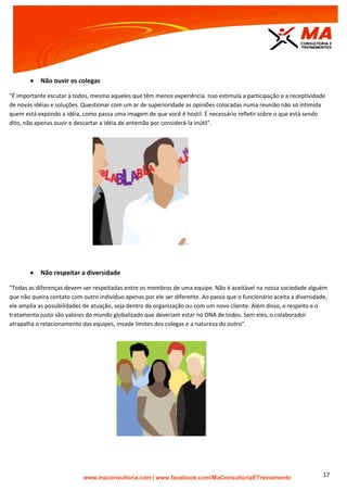 | www.facebook.com/MaConsultoriaETreinamento 17
 Não ouvir os colegas
"É importante escutar a todos, mesmo aqueles que têm menos experiência. Isso estimula a participação e a receptividade
de novas idéias e soluções. Questionar com um ar de superioridade as opiniões colocadas numa reunião não só intimida
quem está expondo a idéia, como passa uma imagem de que você é hostil. É necessário refletir sobre o que está sendo
dito, não apenas ouvir e descartar a idéia de antemão por considerá-la inútil".
 Não respeitar a diversidade
"Todas as diferenças devem ser respeitadas entre os membros de uma equipe. Não é aceitável na nossa sociedade alguém
que não queira contato com outro indivíduo apenas por ele ser diferente. Ao passo que o funcionário aceita a diversidade,
ele amplia as possibilidades de atuação, seja dentro da organização ou com um novo cliente. Além disso, o respeito e o
tratamento justo são valores do mundo globalizado que deveriam estar no DNA de todos. Sem eles, o colaborador
atrapalha o relacionamento das equipes, invade limites dos colegas e a natureza do outro".
 