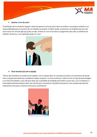 | www.facebook.com/MaConsultoriaETreinamento 18
 Apontar o erro do outro
"A perfeição não é virtude de ninguém. Antes de apontar o erro do outro, deve-se analisar a sua própria conduta e sua
responsabilidade para o insucesso de um trabalho ou projeto. É melhor ajudar a solucionar um problema do que criar
outro maior em cima de algo que já deu errado. Lembre-se: errar é humano e o julgamento não cabe no ambiente de
trabalho. No futuro, o erro apontado pode ser o seu".
 Ficar nervoso (a) com a equipe
"Atritos são inevitáveis no ambiente de trabalho, mas a empatia deve ser colocada em prática nos momentos de tensão
entre a equipe para evitar que o problema chegue ao gestor e se torne ainda pior. Cada um tem um tipo de aprendizagem
e um ritmo de trabalho, o que não quer dizer que a qualidade da atividade seja melhor ou pior que a sua. O respeito e a
maturidade profissional devem falar mais alto do que o nervosismo. Equilíbrio emocional e uma conduta educada são
importantes tanto para a empresa como para o profissional".
 