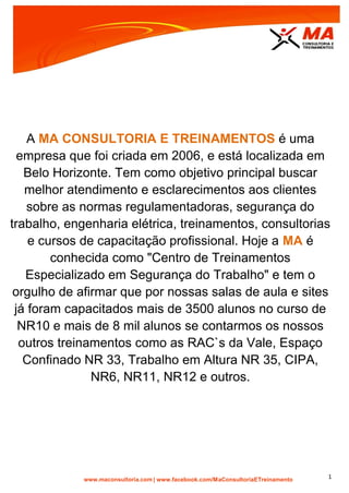 | www.facebook.com/MaConsultoriaETreinamento 1
A MA CONSULTORIA E TREINAMENTOS é uma
empresa que foi criada em 2006, e está localizada em
Belo Horizonte. Tem como objetivo principal buscar
melhor atendimento e esclarecimentos aos clientes
sobre as normas regulamentadoras, segurança do
trabalho, engenharia elétrica, treinamentos, consultorias
e cursos de capacitação profissional. Hoje a MA é
conhecida como "Centro de Treinamentos
Especializado em Segurança do Trabalho" e tem o
orgulho de afirmar que por nossas salas de aula e sites
já foram capacitados mais de 3500 alunos no curso de
NR10 e mais de 8 mil alunos se contarmos os nossos
outros treinamentos como as RAC`s da Vale, Espaço
Confinado NR 33, Trabalho em Altura NR 35, CIPA,
NR6, NR11, NR12 e outros.
 