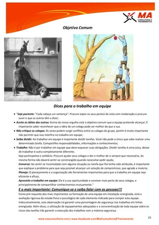 | www.facebook.com/MaConsultoriaETreinamento 23
Objetivo Comum
Dicas para o trabalho em equipe
 "Seja paciente: "Cada cabeça um sentença". Procure expor os seus pontos de vista com moderação e procure
ouvir o que os outros têm a dizer;
 Aceite as idéias dos outros: Acima do nosso orgulho está o objetivo comum que a equipe pretende alcançar; É
importante saber reconhecer que a idéia de um colega pode ser melhor do que a sua.
 Não critique os colegas: Ás vezes podem surgir conflitos entre os colegas do grupo, porém é muito importante
não permitir que isso interfira no trabalho em equipe;
 Saiba dividir: Ao trabalhar em equipe é importante dividir tarefas. Você não pode o único que sabe realizar uma
determinada tarefa. Compartilhe responsabilidades, informações e conhecimentos;
 Trabalhe: Não é por trabalhar em equipe que deve esquecer suas obrigações. Dividir tarefas é uma coisa, deixar
de trabalhar é outra completamente diferente;
Seja participativo e solidário: Procure ajudar seus colegas e dar o melhor de si sempre que necessário, da
mesma forma não deverá sentir-se constrangido quando necessitar pedir ajuda;
Converse: Ao sentir-se incomodado com alguma situação ou tarefa que lhe tenha sido atribuída, é importante
que explique o problema para que seja possível alcançar um solução de compromisso, que agrade a maioria;
Planeje: O planejamento e a organização são ferramentas importantes para que o trabalho em equipe seja
eficiente e eficaz;
Aproveite o trabalho em equipe: Ele é a sua oportunidade e conviver mais perto de seus colegas, e
principalmente de compartilhar conhecimentos mutuamente."
E o mais importante: Comunique-se e saiba falar com as pessoas!!!
Como pré-requisito dos mais importantes na formação de uma equipe em instalação energizada, está a
avaliação rigorosa do estado físico e psicológico de cada elemento indicado para compor esta equipe.
Indiscutivelmente, esta observação irá garantir uma porcentagem de segurança nos trabalhos em linhas
energizada. Além disso, a utilização de equipamentos adequados e a conscientização de toda equipe sobre os
riscos das tarefas irão garantir a execução dos trabalhos com a máxima segurança.
 