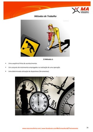 | www.facebook.com/MaConsultoriaETreinamento 26
Métodos de Trabalho
O Método é:
 Uma sequência finita de acontecimentos.
 Um conjunto de movimentos empregados na realização de uma operação.
 Uma determinada utilização de dispositivos (ferramentas).
 