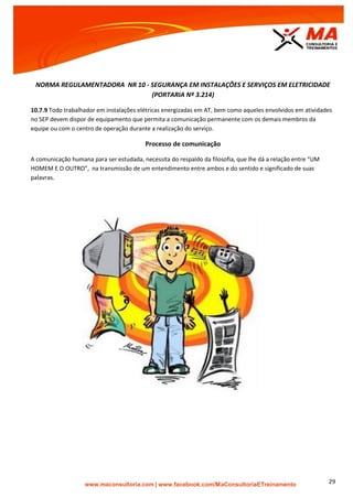 | www.facebook.com/MaConsultoriaETreinamento 29
NORMA REGULAMENTADORA NR 10 - SEGURANÇA EM INSTALAÇÕES E SERVIÇOS EM ELETRICIDADE
(PORTARIA Nº 3.214)
10.7.9 Todo trabalhador em instalações elétricas energizadas em AT, bem como aqueles envolvidos em atividades
no SEP devem dispor de equipamento que permita a comunicação permanente com os demais membros da
equipe ou com o centro de operação durante a realização do serviço.
Processo de comunicação
A comunicação humana para ser estudada, necessita do respaldo da filosofia, que lhe dá a relação entre “UM
HOMEM E O OUTRO”, na transmissão de um entendimento entre ambos e do sentido e significado de suas
palavras.
 