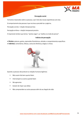 | www.facebook.com/MaConsultoriaETreinamento 31
Percepção social:
Formamos impressões sobre as pessoas, e por meio das nossas experiências com elas.
O comportamento das pessoas é que nos leva a percebê-las e julgá-las.
Percepção correta = relação interpessoal boa
Percepção errônea = relação interpessoal precária
É importante lembrar que temos: “pontos cegos”, ou “atalhos no modo de pensar”.
Indícios de percepção
 Diretos: palavras, gestos, expressões fisionômicas, atitudes e comportamentos específicos.
 Indiretos: comentários, fofocas, cartas de referência, elogios e críticas.
Quando as pessoas não praticam as relações humanas legítimas:
 Não ouvem tão bem quanto falam
 Interrompem os outros quando falam
 São agressivas
 Gostam de impor suas idéias
 Não compreendem as outras pessoas além do seu ângulo de visão
 