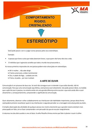 | www.facebook.com/MaConsultoriaETreinamento 34
Você pode passar a ver e a julgar outras pessoas pelos seus estereótipos.
Exemplo:
 A pessoa que fuma e acha que todos deveriam fumar, e que quem não fuma não vive a vida.
 O indivíduo que é agressivo acredita que todo o mundo vive provocando-o.
As nossas primeiras impressões de uma pessoa podem estar alicerçadas em estereótipos.
 Ah! é mulher... não sabe dirigir.
 É latino-americano, então é sentimental.
 Ora, é cabelo de fogo... cuidado com ele.
 É loira, só podia... por isso é volúvel.
A ARTE DE OUVIR
Comunicação é um processo de duas vias. Se você não consegue ouvir e entender o que estão dizendo, não há
comunicação. Para que uma comunicação seja efetiva, você precisa ouvir ativamente. Isto pode parecer óbvio, na medida
que a ação de ouvir é passiva, no entanto existe sim uma grande diferença entre escutar o que está sendo dito e ouvir
ativamente e, consequentemente, compreender o significado da comunicação.
Ouvir ativamente, observar e olhar cuidadosamente seu interlocutor são habilidades importantes, porque desta forma
você poderá primeiro reconhecer quem é seu interlocutor e segundo perceber se a mensagem está alcançando seu êxito.
A simples observação das atividades de qualquer pessoa nos mostra claramente que a grande maioria está bem mais
preocupada em falar, em se fazer compreender e em persuadir do que em escutar integralmente.
A natureza nos deu dois ouvidos e uma só boca. A velha filosofia chinesa ensina que falar é plantar e ouvir é colher.
ESTEREÓTIPO
COMPORTAMENTO
RÍGIDO,
CRISTALIZADO
 