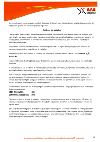 | www.facebook.com/MaConsultoriaETreinamento 36
Ser tomada, assim como uma oportunidade da equipe de discutir suas práticas diárias, ampliando a percepção do
empregado quanto aos assuntos ligados à segurança.
Acidente do trabalho
Todo acidente é CAUSADO, e não simplesmente acontece, é por isso que toda vez que ocorre um acidente, por
mais simples que possa parecer, nós o investigamos e analisamos, com a finalidade de encontrarmos causas e, em
consequência, encontrarmos as providências ou recomendações necessárias, para evitarmos a repetição de
acidentes semelhantes.
Os acidentes ocorrem por falta cometida pelo empregado contra as regras de segurança ou por condição de
insegurança que existem no ambiente de trabalho.
Podemos classificar basicamente as causa de um acidente de trabalho em dois fatores: ATO ou CONDIÇÃO
INSEGURA
Existe uma terceira classificação de causas de acidentes que são as causas naturais, responsável por 1 a 2% dos
acidentes.
As causas naturais são os fatores da natureza, tais como vulcão, terremotos, maremotos, tempestades, etc, onde a
tecnologia não tem controle ou previsões mais confiáveis.
Atos e condições inseguras são fatores que, combinados ou não, desencadeiam os acidentes do trabalho. São
portanto, as causas diretas dos acidentes. Assim, pode-se entender que prevenir acidentes do trabalho, em
síntese, é corrigir condições inseguras existentes nos locais de trabalho, não permitir que outras sejam criadas e
evitar a pratica de atos inseguros por parte das pessoas.
Levantamentos realizados por diversos órgãos e institutos mostraram que a proporção das causas de acidentes é
de aproximadamente:
ATOS INSEGUROS 80%
CONDIÇÕES INSEGURAS 20%
É a maneira como as pessoas se expõem, consciente ou inconscientemente, a riscos de acidentes. São esses os
atos responsáveis por muitos dos acidentes de trabalho e que estão presentes na maioria dos casos em que há
alguém ferido.
Nota-se que nas investigações de acidentes, que alguns atos inseguros se sobressaem entre os catalogados como
os frequentes, embora essa maior evidência varie de empresa para empresa. Cabe ressaltar que um funcionário
sem treinamento ou que não saiba os riscos inerentes a uma determinada atividade, não deve ser classificado
como ato inseguro, mas sim como condição insegura.
 