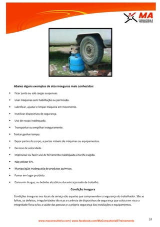 | www.facebook.com/MaConsultoriaETreinamento 37
Abaixo alguns exemplos de atos inseguros mais conhecidos:
 Ficar junto ou sob cargas suspensas.
 Usar máquinas sem habilitação ou permissão.
 Lubrificar, ajustar e limpar máquina em movimento.
 Inutilizar dispositivos de segurança.
 Uso de roupa inadequada.
 Transportar ou empilhar inseguramente.
 Tentar ganhar tempo.
 Expor partes do corpo, a partes móveis de máquinas ou equipamentos.
 Excesso de velocidade.
 Improvisar ou fazer uso de ferramenta inadequada a tarefa exigida.
 Não utilizar EPI.
 Manipulação inadequada de produtos químicos.
 Fumar em lugar proibido.
 Consumir drogas, ou bebidas alcoólicas durante a jornada de trabalho.
Condição insegura
Condições inseguras nos locais de serviço são aquelas que compreendem a segurança do trabalhador. São as
falhas, os defeitos, irregularidades técnicas e carência de dispositivos de segurança que coloca em risco a
integridade física e/ou a saúde das pessoas e a própria segurança das instalações e equipamentos.
 
