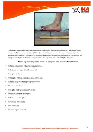 | www.facebook.com/MaConsultoriaETreinamento 38
Convém ter em mente que estas não devem ser confundidas com os riscos inerentes a certas operações
industriais. Por exemplo: a corrente elétrica é um risco inerente aos trabalhos que envolvam eletricidade,
aparelhos ou instalações elétricas, a eletricidade não pode ser considerada uma condição insegura por ser
perigosa. Instalações mal feitas, ou improvisadas, fios expostos, etc... são condições inseguras.
Abaixo alguns exemplos de condições inseguras mais comumente conhecidas:
 Falta de proteção em máquinas e equipamentos.
 Deficiência de maquinário e ferramental.
 Passagens perigosas.
 Instalações elétricas inadequadas ou defeituosas.
 Falta de equipamento de proteção individual.
 Nível de ruído elevado.
 Proteções inadequadas ou defeituosas.
 Má arrumação/falta de limpeza.
 Defeitos nas edificações.
 Iluminação inadequada.
 Piso danificado.
 Risco de fogo ou explosão.
 