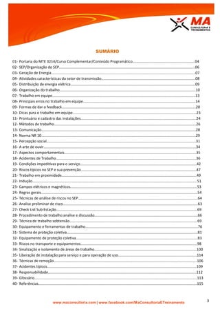 | www.facebook.com/MaConsultoriaETreinamento 3
SUMÁRIO
01- Portaria do MTE 3214/Curso Complementar/Conteúdo Programático.............................................................04
02- SEP/Organização do SEP.....................................................................................................................................06
03- Geração de Energia.............................................................................................................................................07
04- Atividades características do setor de transmissão............................................................................................08
05- Distribuição de energia elétrica..........................................................................................................................09
06- Organização do trabalho.....................................................................................................................................10
07- Trabalho em equipe............................................................................................................................................13
08- Principais erros no trabalho em equipe..............................................................................................................14
09- Formas de dar o feedback...................................................................................................................................20
10- Dicas para o trabalho em equipe.........................................................................................................................23
11- Prontuário e cadastro das instalações.................................................................................................................24
12- Métodos de trabalho...........................................................................................................................................26
13- Comunicação.......................................................................................................................................................28
14- Norma NR 10.......................................................................................................................................................29
15- Percepção social..................................................................................................................................................31
16- A arte de ouvir.....................................................................................................................................................34
17- Aspectos comportamentais.................................................................................................................................35
18- Acidentes de Trabalho.........................................................................................................................................36
19- Condições impeditivas para o serviço..................................................................................................................42
20- Riscos típicos no SEP e sua prevenção.................................................................................................................47
21- Trabalho em proximidade....................................................................................................................................49
22- Indução.................................................................................................................................................................51
23- Campos elétricos e magnéticos............................................................................................................................53
24- Regras gerais.........................................................................................................................................................54
25- Técnicas de análise de riscos no SEP.....................................................................................................................64
26- Analise preliminar de risco....................................................................................................................................63
27- Check List Sub Estação..........................................................................................................................................69
28- Procedimento de trabalho analise e discussão.....................................................................................................66
29- Técnica de trabalho sobtensão.............................................................................................................................69
30- Equipamento e ferramentas de trabalho..............................................................................................................76
31- Sistema de proteção coletiva................................................................................................................................81
32- Equipamento de proteção coletiva.......................................................................................................................83
33- Riscos no transporte e equipamentos..................................................................................................................98
34- Sinalização e isolamento de áreas de trabalho....................................................................................................100
35- Liberação de instalação para serviço e para operação de uso.............................................................................114
36- Técnicas de remoção............................................................................................................................................106
37- Acidentes típicos..................................................................................................................................................109
38- Responsabilidade.................................................................................................................................................112
39- Glossário...............................................................................................................................................................113
40- Referências...........................................................................................................................................................115
 