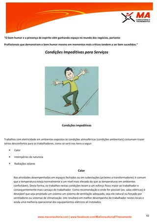 | www.facebook.com/MaConsultoriaETreinamento 42
“O bom humor e a presença de espírito vêm ganhando espaço no mundo dos negócios, portanto
Profissionais que demonstram o bom humor mesmo em momentos mais críticos tendem a ser bem sucedidos.”
Condições Impeditivas para Serviços
Condições impeditivas
Trabalhos com eletricidade em ambientes expostos às condições atmosféricas (condições ambientais) costumam trazer
sérios desconfortos para os trabalhadores, como se verá nos itens a seguir.
 Calor
 Intempéries da natureza
 Radiações solares
Calor
Nas atividades desempenhadas em espaços fechados ou em subestações (próximo a transformadores) é comum
que a temperatura esteja normalmente a um nível mais elevado do que as temperaturas em ambientes
confortáveis. Desta forma, os trabalhos nestas condições levam a um esforço físico maior ao trabalhador e
consequentemente mais cansaço do trabalhador. Como recomendação e onde for possível (ex. salas elétricas) é
desejável que seja projetado um sistema um sistema de ventilação adequado, seja ele natural ou forçado por
ventiladores ou sistemas de climatização. Isto resultará em melhor desempenho do trabalhador nestes locais e
ainda uma melhoria operacional dos equipamentos elétricos ali instalados.
 