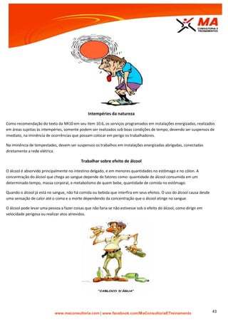 | www.facebook.com/MaConsultoriaETreinamento 43
Intempéries da natureza
Como recomendação do texto da NR10 em seu item 10.6, os serviços programados em instalações energizadas, realizados
em áreas sujeitas às intempéries, somente podem ser realizados sob boas condições de tempo, devendo ser suspensos de
imediato, na iminência de ocorrências que possam colocar em perigo os trabalhadores.
Na iminência de tempestades, devem ser suspensos os trabalhos em instalações energizadas abrigadas, conectadas
diretamente a rede elétrica.
Trabalhar sobre efeito de álcool
O álcool é absorvido principalmente no intestino delgado, e em menores quantidades no estômago e no cólon. A
concentração do álcool que chega ao sangue depende de fatores como: quantidade de álcool consumida em um
determinado tempo, massa corporal, e metabolismo de quem bebe, quantidade de comida no estômago.
Quando o álcool já está no sangue, não há comida ou bebida que interfira em seus efeitos. O uso do álcool causa desde
uma sensação de calor até o coma e a morte dependendo da concentração que o álcool atinge no sangue.
O álcool pode levar uma pessoa a fazer coisas que não faria se não estivesse sob o efeito do álcool, como dirigir em
velocidade perigosa ou realizar atos atrevidos.
 