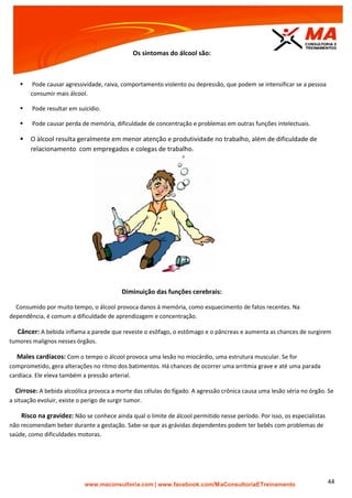 | www.facebook.com/MaConsultoriaETreinamento 44
Os sintomas do álcool são:
 Pode causar agressividade, raiva, comportamento violento ou depressão, que podem se intensificar se a pessoa
consumir mais álcool.
 Pode resultar em suicídio.
 Pode causar perda de memória, dificuldade de concentração e problemas em outras funções intelectuais.
 O àlcool resulta geralmente em menor atenção e produtividade no trabalho, além de dificuldade de
relacionamento com empregados e colegas de trabalho.
Diminuição das funções cerebrais:
Consumido por muito tempo, o álcool provoca danos à memória, como esquecimento de fatos recentes. Na
dependência, é comum a dificuldade de aprendizagem e concentração.
Câncer: A bebida inflama a parede que reveste o esôfago, o estômago e o pâncreas e aumenta as chances de surgirem
tumores malignos nesses órgãos.
Males cardíacos: Com o tempo o álcool provoca uma lesão no miocárdio, uma estrutura muscular. Se for
comprometido, gera alterações no ritmo dos batimentos. Há chances de ocorrer uma arritmia grave e até uma parada
cardíaca. Ele eleva também a pressão arterial.
Cirrose: A bebida alcoólica provoca a morte das células do fígado. A agressão crônica causa uma lesão séria no órgão. Se
a situação evoluir, existe o perigo de surgir tumor.
Risco na gravidez: Não se conhece ainda qual o limite de álcool permitido nesse período. Por isso, os especialistas
não recomendam beber durante a gestação. Sabe-se que as grávidas dependentes podem ter bebês com problemas de
saúde, como dificuldades motoras.
 