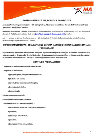 | www.facebook.com/MaConsultoriaETreinamento 4
PORTARIA MTB Nº 3.214, DE 08 DE JUNHO DE 1978
Aprova as Normas Regulamentadoras - NR - do Capítulo V, Título II, da Consolidação das Leis do Trabalho, relativas a
Segurança e Medicina do Trabalho.
O Ministro de Estado do Trabalho, no uso de suas atribuições legais, considerando o disposto no art. 200, da consolidação
das Leis do Trabalho, com redação dada pela Lei n.º 6.514, de 22 de dezembro de 1977, resolve:
Art. 1º - Aprovar as Normas Regulamentadoras - NR - do Capítulo V, Título II, da Consolidação das Leis do Trabalho,
relativas à Segurança e Medicina do Trabalho.
CURSO COMPLEMENTAR - SEGURANÇA NO SISTEMA ELÉTRICO DE POTÊNCIA (SEP) E EM SUAS
PROXIMIDADES
(*) Estes tópicos deverão ser desenvolvidos e dirigidos especificamente para as condições de trabalho características de
cada ramo, padrão de operação, de nível de tensão e de outras peculiaridades específicas ao tipo ou condição especial
de atividade, sendo obedecida a hierarquia no aperfeiçoamento técnico do trabalhador.
CONTEÚDO PROGRAMÁTICO
1. Organização do Sistema Elétrico de Potencia - SEP.
2. Organização do trabalho:
a) programação e planejamento dos serviços;
b) trabalho em equipe;
c) prontuário e cadastro das instalações;
d) métodos de trabalho;
e) comunicação.
3. Aspectos comportamentais.
4. Condições impeditivas para serviços.
5. Riscos típicos no SEP e sua prevenção (*):
a) proximidade e contatos com partes energizadas;
b) indução;
c) descargas atmosféricas;
d) estática;
e) campos elétricos e magnéticos;
 