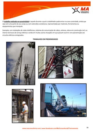 | www.facebook.com/MaConsultoriaETreinamento 49
O trabalho realizado em proximidade é aquele durante o qual o trabalhador pode entrar na zona controlada, ainda que
seja com uma parte do seu corpo ou com extensões condutoras, representadas por materiais, ferramentas ou
equipamentos que manipule.
Exemplos: em instalações de redes telefônicas, sistemas de comunicação de cabos, antenas, obras em construção civil, no
interior de locais de serviço elétrico e ainda em muitas outras situações em que possam ocorrer uma aproximação aos
circuitos elétricos energizados.
TRABALHOS EM PROXIMIDADES
 