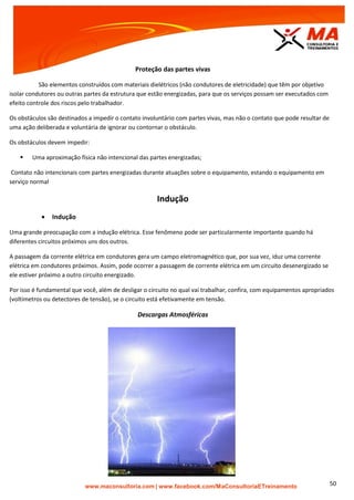 | www.facebook.com/MaConsultoriaETreinamento 50
Proteção das partes vivas
São elementos construídos com materiais dielétricos (não condutores de eletricidade) que têm por objetivo
isolar condutores ou outras partes da estrutura que estão energizadas, para que os serviços possam ser executados com
efeito controle dos riscos pelo trabalhador.
Os obstáculos são destinados a impedir o contato involuntário com partes vivas, mas não o contato que pode resultar de
uma ação deliberada e voluntária de ignorar ou contornar o obstáculo.
Os obstáculos devem impedir:
 Uma aproximação física não intencional das partes energizadas;
Contato não intencionais com partes energizadas durante atuações sobre o equipamento, estando o equipamento em
serviço normal
Indução
 Indução
Uma grande preocupação com a indução elétrica. Esse fenômeno pode ser particularmente importante quando há
diferentes circuitos próximos uns dos outros.
A passagem da corrente elétrica em condutores gera um campo eletromagnético que, por sua vez, iduz uma corrente
elétrica em condutores próximos. Assim, pode ocorrer a passagem de corrente elétrica em um circuito desenergizado se
ele estiver próximo a outro circuito energizado.
Por isso é fundamental que você, além de desligar o circuito no qual vai trabalhar, confira, com equipamentos apropriados
(voltímetros ou detectores de tensão), se o circuito está efetivamente em tensão.
Descargas Atmosféricas
 