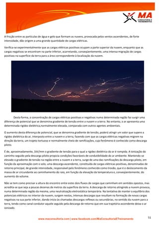 | www.facebook.com/MaConsultoriaETreinamento 51
A fricção entre as partículas de água e gelo que formam as nuvens, provocada pelos ventos ascendentes, de forte
intensidade, dão origem a uma grande quantidade de cargas elétricas.
Verifica-se experimentalmente que as cargas elétricas positivas ocupam a parte superior da nuvem, enquanto que as
cargas negativas se encontram na parte inferior, acarretando, conseqüentemente, uma intensa migração de cargas
positivas na superfície da terra para a área correspondente à localização da nuvem.
Desta forma, a concentração de cargas elétricas positivas e negativas numa determinada região faz surgir uma
diferença de potencial que se denomina gradiente de tensão entre a nuvem e a terra. No entanto, o ar apresenta uma
determinada rigidez dielétrica,normalmente elevada, comparada com outros agentes ambientais.
O aumento desta diferença de potencial, que se denomina gradiente de tensão, poderá atingir um valor que supere a
rigidez dielétrica do ar, interposto entre a nuvem e a terra, fazendo com que as cargas elétricas negativas migrem na
direção da terra, um trajeto tortuoso e normalmente cheio de ramificações, cujo fenômeno é conhecido como descarga
piloto.
É de, aproximadamente, 1kV/mm o gradiente de tensão para o qual a rigidez dielétrica do ar é rompida. A ionização do
caminho seguido pela descarga piloto propicia condições favoráveis de condutibilidade do ar ambiente. Mantendo-se
elevado o gradiente de tensão na região entre a nuvem e a terra, surge de uma das ramificações da descarga piloto, em
função da aproximação com o solo, uma descarga ascendente, constituída de cargas elétricas positivas, denominadas de
retorno principal, de grande intensidade, responsável pelo fenômeno conhecido como trovão, que é o deslocamento da
massa de ar circundante ao caminhamento do raio, em função da elevação da temperatura e, conseqüentemente, do
aumento do volume.
Não se tem como precisar a altura do encontro entre estes dois fluxos de cargas que caminham em sentidos opostos, mas
acredita-se que seja a poucas dezenas de metros da superfície da terra. A descarga de retorno atingindo a nuvem provoca,
numa determinada região da mesma, uma neutralização eletrostática temporária. Na tentativa de manter o equilíbrio dos
potenciais elétricos no interior da nuvem, surgem nestas, intensas descargas que resultam na formação de novas cargas
negativas na sua parte inferior, dando início às chamadas descargas reflexas ou secundárias, no sentido da nuvem para a
terra, tendo como canal condutor aquele seguido pela descarga de retorno que em sua trajetória ascendente deixa o ar
ionizado.
 