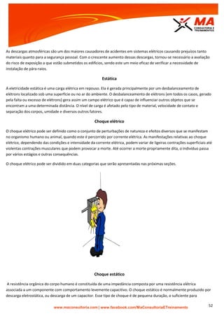 | www.facebook.com/MaConsultoriaETreinamento 52
As descargas atmosféricas são um dos maiores causadores de acidentes em sistemas elétricos causando prejuízos tanto
materiais quanto para a segurança pessoal. Com o crescente aumento dessas descargas, tornou-se necessário a avaliação
do risco de exposição a que estão submetidos os edifícios, sendo este um meio eficaz de verificar a necessidade de
instalação de pára-raios.
Estática
A eletricidade estática é uma carga elétrica em repouso. Ela é gerada principalmente por um desbalanceamento de
elétrons localizado sob uma superfície ou no ar do ambiente. O desbalanceamento de elétrons (em todos os casos, gerado
pela falta ou excesso de elétrons) gera assim um campo elétrico que é capaz de influenciar outros objetos que se
encontram a uma determinada distância. O nível de carga é afetado pelo tipo de material, velocidade de contato e
separação dos corpos, umidade e diversos outros fatores.
Choque elétrico
O choque elétrico pode ser definido como o conjunto de perturbações de natureza e efeitos diversos que se manifestam
no organismo humano ou animal, quando este é percorrido por corrente elétrica. As manifestações relativas ao choque
elétrico, dependendo das condições e intensidade da corrente elétrica, podem variar de ligeiras contrações superficiais até
violentas contrações musculares que podem provocar a morte. Até ocorrer a morte propriamente dita, o indivíduo passa
por vários estágios e outras consequências.
O choque elétrico pode ser dividido em duas categorias que serão apresentadas nas próximas seções.
Choque estático
A resistência orgânica do corpo humano é constituída de uma impedância composta por uma resistência elétrica
associada a um componente com comportamento levemente capacitivo. O choque estático é normalmente produzido por
descarga eletrostática, ou descarga de um capacitor. Esse tipo de choque é de pequena duração, o suficiente para
 
