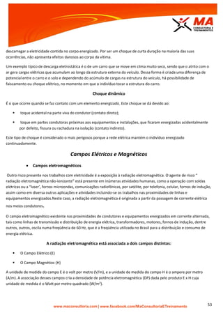 | www.facebook.com/MaConsultoriaETreinamento 53
descarregar a eletricidade contida no corpo energizado. Por ser um choque de curta duração na maioria das suas
ocorrências, não apresenta efeitos danosos ao corpo da vítima.
Um exemplo típico de descarga eletrostática é o de um carro que se move em clima muito seco, sendo que o atrito com o
ar gera cargas elétricas que acumulam ao longo da estrutura externa do veículo. Dessa forma é criada uma diferença de
potencial entre o carro e o solo e dependendo do acúmulo de cargas na estrutura do veículo, há possibilidade de
faiscamento ou choque elétrico, no momento em que o indivíduo tocar a estrutura do carro.
Choque dinâmico
É o que ocorre quando se faz contato com um elemento energizado. Este choque se dá devido ao:
 toque acidental na parte viva do condutor (contato direto);
 toque em partes condutoras próximas aos equipamentos e instalações, que ficaram energizadas acidentalmente
por defeito, fissura ou rachadura na isolação (contato indireto).
Este tipo de choque é considerado o mais perigosos porque a rede elétrica mantém o indivíduo energizado
continuadamente.
Campos Elétricos e Magnéticos
 Campos eletromagnéticos
Outro risco presente nos trabalhos com eletricidade é a exposição à radiação eletromagnética. O agente de risco “
radiação eletromagnética não-ionizante” está presente em inúmeras atividades humanas, como a operação com soldas
elétricas ou a “laser’, fornos microondas, comunicações radiofônicas, por satélite, por telefonia, celular, fornos de indução,
assim como em diversa outras aplicações e atividades incluindo-se os trabalhos nas proximidades de linhas e
equipamentos energizados.Neste caso, a radiação eletromagnética é originada a partir da passagem de corrente elétrica
nos meios condutores.
O campo eletromagnético existente nas proximidades de condutores e equipamentos energizados em corrente alternada,
tais como linhas de transmissão e distribuição de energia elétrica, transformadores, motores, fornos de indução, dentre
outros, outros, oscila numa freqüência de 60 Hz, que é a freqüência utilizada no Brasil para a distribuição e consumo de
energia elétrica.
A radiação eletromagnética está associada a dois campos distintos:
 O Campo Elétrico (E)
 O Campo Magnético (H)
A unidade de medida do campo E é o volt por metro (V/m), e a unidade de medida do campo H é o ampere por metro
(A/m). A associação desses campos cria a densidade de potência eletromagnética (DP) dada pelo produto E x H cuja
unidade de medida é o Watt por metro quadrado (W/m²).
 