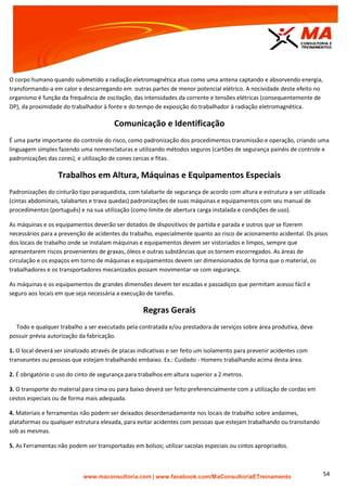 | www.facebook.com/MaConsultoriaETreinamento 54
O corpo humano quando submetido a radiação eletromagnética atua como uma antena captando e absorvendo energia,
transformando-a em calor e descarregando em outras partes de menor potencial elétrico. A nocividade deste efeito no
organismo é função da frequência de oscilação, das intensidades da corrente e tensões elétricas (consequentemente de
DP), da proximidade do trabalhador à fonte e do tempo de exposição do trabalhador à radiação eletromagnética.
Comunicação e Identificação
É uma parte importante do controle do risco, como padronização dos procedimentos transmissão e operação, criando uma
linguagem simples fazendo uma nomenclaturas e utilizando métodos seguros (cartões de segurança painéis de controle e
padronizações das cores), e utilização de cones cercas e fitas.
Trabalhos em Altura, Máquinas e Equipamentos Especiais
Padronizações do cinturão tipo paraquedista, com talabarte de segurança de acordo com altura e estrutura a ser utilizada
(cintas abdominais, talabartes e trava quedas) padronizações de suas máquinas e equipamentos com seu manual de
procedimentos (português) e na sua utilização (como limite de abertura carga instalada e condições de uso).
As máquinas e os equipamentos deverão ser dotados de dispositivos de partida e parada e outros que se fizerem
necessários para a prevenção de acidentes do trabalho, especialmente quanto ao risco de acionamento acidental. Os pisos
dos locais de trabalho onde se instalam máquinas e equipamentos devem ser vistoriados e limpos, sempre que
apresentarem riscos provenientes de graxas, óleos e outras substâncias que os tornem escorregados. As áreas de
circulação e os espaços em torno de máquinas e equipamentos devem ser dimensionados de forma que o material, os
trabalhadores e os transportadores mecanizados possam movimentar-se com segurança.
As máquinas e os equipamentos de grandes dimensões devem ter escadas e passadiços que permitam acesso fácil e
seguro aos locais em que seja necessária a execução de tarefas.
Regras Gerais
Todo e qualquer trabalho a ser executado pela contratada e/ou prestadora de serviços sobre área produtiva, deve
possuir prévia autorização da fabricação.
1. O local deverá ser sinalizado através de placas indicativas e ser feito um isolamento para prevenir acidentes com
transeuntes ou pessoas que estejam trabalhando embaixo. Ex.: Cuidado - Homens trabalhando acima desta área.
2. É obrigatório o uso do cinto de segurança para trabalhos em altura superior a 2 metros.
3. O transporte do material para cima ou para baixo deverá ser feito preferencialmente com a utilização de cordas em
cestos especiais ou de forma mais adequada.
4. Materiais e ferramentas não podem ser deixados desordenadamente nos locais de trabalho sobre andaimes,
plataformas ou qualquer estrutura elevada, para evitar acidentes com pessoas que estejam trabalhando ou transitando
sob as mesmas.
5. As Ferramentas não podem ser transportadas em bolsos; utilizar sacolas especiais ou cintos apropriados.
 