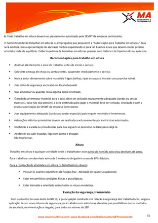 | www.facebook.com/MaConsultoriaETreinamento 55
6. Todo trabalho em altura deverá ser previamente autorizado pelo SESMT da empresa contratante.
7. Somente poderão trabalhar em alturas os empregados que possuírem a "Autorização para Trabalho em Alturas". Que
será emitida com a apresentação de atestado médico capacitando-o para tal. Exames esses que devem conter pressão
arterial e teste de equilíbrio. Estão impedidas de trabalhar em alturas pessoas com histórico de hipertensão ou epilepsia.
Recomendações para trabalho em altura
 Analisar atentamente o local de trabalho, antes de iniciar o serviço.
 Sob forte ameaça de chuva ou ventos fortes, suspender imediatamente o serviço.
 Nunca andar diretamente sobre materiais frágeis (telhas, ripas estuques); instalar uma prancha móvel.
 Usar cinto de segurança ancorado em local adequado.
 Não amontoar ou guardar coisa alguma sobre o telhado.
 É proibido arremessar material para o solo, deve ser utilizado equipamento adequado (cordas ou cestas
especiais), caso não seja possível, a área destinada para jogar o material deve ser cercada, sinalizada e com a
devida autorização do SESMT da empresa Contratante.
 Usar equipamento adequado (cordas ou cestas especiais) para erguer materiais e ferramentas.
 Instalações elétricas provisórias devem ser realizadas exclusivamente por eletricistas autorizados.
 Imobilizar a escada ou providenciar para que alguém se posicione na base para calçá-la.
 Ao descer ou subir escadas, faça com calma e devagar.
Não Improvisar.
Altura
Trabalho em altura é qualquer atividade onde o trabalhador atue acima do nível do solo e/ou desníveis de pisos.
Para trabalhos com desníveis acima de 2 metros é obrigatório o uso de EPI’s básicos.
Para a realização de atividades em altura os trabalhadores devem:
 Possuir os exames específicos da função ASO - Atestado de Saúde Ocupacional;
 Estar em perfeitas condições físicas e psicológicas;
 Estar treinado e orientado sobre todos os riscos envolvidos.
Evolução da segurança, transmissão
Com o advento do novo texto da NR 10, a preocupação constante em relação à segurança dos trabalhadores, exigiu a
aplicação de um novo sistema de segurança para trabalhos em estruturas elevadas que possibilitam outros métodos
de escalada, movimentação e resgate, para todos os setores do SEP.
 