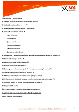 | www.facebook.com/MaConsultoriaETreinamento 5
f) comunicação e identificação; e
g) trabalhos em altura, máquinas e equipamentos especiais.
6. Técnicas de análise de Risco no S E P (*)
7. Procedimentos de trabalho - análise e discussão. (*)
8. Técnicas de trabalho sob tensão: (*)
a) em linha viva;
b) ao potencial;
c) em áreas internas;
d) trabalho a distância;
e) trabalhos noturnos; e
f) ambientes subterrâneos.
9. Equipamentos e ferramentas de trabalho (escolha, uso, conservação, verificação, ensaios) (*).
10. Sistemas de proteção coletiva (*).
11. Equipamentos de proteção individual (*).
12. Posturas e vestuários de trabalho (*).
13. Segurança com veículos e transporte de pessoas, materiais e equipamentos(*).
14. Sinalização e isolamento de áreas de trabalho(*).
15. Liberação de instalação para serviço e para operação e uso (*).
16. Treinamento em técnicas de remoção, atendimento, transporte de acidentados (*).
17. Acidentes típicos (*) - Análise, discussão, medidas de proteção.
18. Responsabilidades (*).
É pré-requisito para frequentar este curso complementar,
ter participado, com aproveitamento satisfatório, do curso
básico definido anteriormente.
 