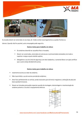| www.facebook.com/MaConsultoriaETreinamento 59
As escadas devem ser amarradas no seu topo, de modo a evitar escorregamento ou quedas frontais ou
laterais. Quando não for possível, outro empregado pode segurá-la.
Outros meios para trabalho em altura
 Os andaimes deverão ter assoalhos fixos e travados;
 Devem ser construídos, amarrados em estruturas e contraventados (estaiados), de modo a
suportar a carga as quais estarão sujeitos;
 Obrigatório o uso do cinto de segurança com dois talabartes, e somente liberar um após certificar
que o outro esteja devidamente preso;
Outros meios para trabalho em altura
 Isolamento da área ao redor do andaime;
 Não é permitido o uso de arames prendendo andaimes;
 Deve ficar perfeitamente na vertical, sendo necessário para terrenos irregulares a utilização de placa de
base ajustável (macaco);
 Devem ser tomadas precauções especiais quando da montagem, desmontagem e movimentação de
andaime próximo a circuitos e equipamento elétricos.
 