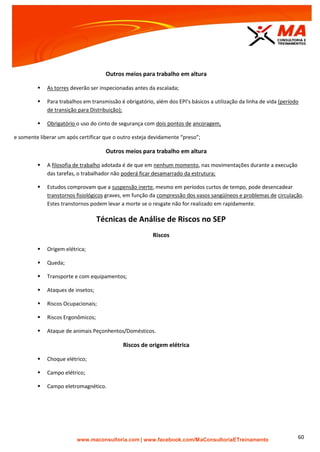 | www.facebook.com/MaConsultoriaETreinamento 60
Outros meios para trabalho em altura
 As torres deverão ser inspecionadas antes da escalada;
 Para trabalhos em transmissão é obrigatório, além dos EPI’s básicos a utilização da linha de vida (período
de transição para Distribuição);
 Obrigatório o uso do cinto de segurança com dois pontos de ancoragem,
e somente liberar um após certificar que o outro esteja devidamente “preso”;
Outros meios para trabalho em altura
 A filosofia de trabalho adotada é de que em nenhum momento, nas movimentações durante a execução
das tarefas, o trabalhador não poderá ficar desamarrado da estrutura;
 Estudos comprovam que a suspensão inerte, mesmo em períodos curtos de tempo, pode desencadear
transtornos fisiológicos graves, em função da compressão dos vasos sangüíneos e problemas de circulação.
Estes transtornos podem levar a morte se o resgate não for realizado em rapidamente.
Técnicas de Análise de Riscos no SEP
Riscos
 Origem elétrica;
 Queda;
 Transporte e com equipamentos;
 Ataques de insetos;
 Riscos Ocupacionais;
 Riscos Ergonômicos;
 Ataque de animais Peçonhentos/Domésticos.
Riscos de origem elétrica
 Choque elétrico;
 Campo elétrico;
 Campo eletromagnético.
 