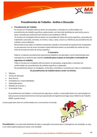 | www.facebook.com/MaConsultoriaETreinamento 66
Procedimentos de Trabalho - Análise e Discussão
 Procedimentos de Trabalho
Os serviços em instalações elétricas devem ser planejados e realizados em conformidade com
procedimentos de trabalho específicos, padronizados, com descrição detalhada de cada tarefa, passo a
passo, assinados por profissional que atenda ao que estabelece a NR 10.
Os serviços em instalações elétricas devem ser precedidos de ordens de serviço especificas, aprovadas por
trabalhador autorizado, contendo, no mínimo, o tipo, a data, o local e as referências aos procedimentos de
trabalho a serem adotados.
Recomenda-se que todos os trabalhos envolvendo inspeção e manutenção de equipamentos energizados
ou que possuam risco de serem acionados inadvertidamente devem ser precedidos de análise de risco
antes da emissão da ordem de serviço específica.
É necessário:
Elaborar e implantar procedimentos operacionais (Seqüência de operações a serem desenvolvidas para
realização de um determinado trabalho) contendo passo a passo as instruções e orientações de
segurança no trabalho.
Todos os serviços em instalações elétricas devem ser planejados, programados e realizados em
conformidade com procedimentos de trabalho específicos e adequados.
Os procedimentos devem ser divulgados, conhecidos, entendidos e cumpridos por todos os trabalhadores.
Os procedimentos de trabalho devem conter no mínimo:
 Objetivo;
 Campo de aplicação;
 Base técnica;
 Competências e responsabilidades;
 Disposições gerais;
 Medidas de controle; e
 Orientações finais.
Os procedimentos de trabalho, o treinamento de segurança e saúde e a autorização devem ter a participação em
todo processo de desenvolvimento do Serviço Especializado de Engenharia de Segurança e Medicina do Trabalho -
SESMT, quando houver.
A autorização deve estar em conformidade com o treinamento ministrado.
Procedimento é uma descrição detalhada de todas as operações necessárias para a realização de uma atividade, ou seja,
é um roteiro padronizado para realizar uma atividade.
 