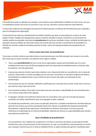 | www.facebook.com/MaConsultoriaETreinamento 67
O procedimento pode ser aplicado, por exemplo, numa empresa cujos colaboradores trabalhem em três turnos, sem que
os trabalhadores desses três turnos se encontrem e que, por isso, executem a mesma tarefa de modo diferente.
A maioria das empresas que empregam este tipo de formulário possuem um Manual de Procedimentos que é originado a
partir do fluxograma da organização.
É o documento que expressa o planejamento do trabalho repetitivo que deve ser executado para o alcance da meta
padrão. Contem: listagem dos equipamentos; peças e materiais utilizados na tarefa, incluindo-se os instrumentos de
medida; padrões da qualidade; descrição dos procedimentos da tarefa por atividades críticas; condições de fabricação, de
operação e pontos proibidos de cada tarefa; pontos de controle (itens de controle e características da qualidade) e os
métodos de controle; relação de anomalias passíveis de ação; roteiro de inspeção periódicas dos equipamentos de
produção.
Como e quem deve fazer um procedimento
Transcrever as tarefas rotineiras que todos fazemos mecanicamente para uma folha de papel nem sempre é uma tarefa
fácil, talvez seja um pouco cansativo, mas devemos tomar alguns cuidados.
 Nunca copie procedimentos de livros ou de outras organizações, existem particularidades que só o nosso
estabelecimento tem e isso é de fácil percepção por parte do responsável do estabelecimento ou ainda por ação
de auditores, nem tão experientes..
 A pessoa que executa a tarefa é quem deve colaborar com o desenvolvimento do procedimento, ele é o dono do
processo. Existe ainda um caráter psicológico que faz com que o funcionário se sinta parte integrante do Sistema
da Qualidade do estabelecimento e que as diretrizes desse sistema não sejam uma imposição da alta
administração
 O funcionário tem que ser treinado, habilitado e qualificado para a execução de sua tarefa. Sendo assim, escreva o
que você faz e faça o que está escrito.
 Faça constantes análises críticas (pelo menos duas vezes por ano) sobre a aplicabilidade de seus procedimentos e
se os mesmos ainda estão sendo seguidos.
 A linguagem utilizada no Procedimento deverá estar em consonância com o grau de instrução das pessoas
envolvidas nas tarefas, dê preferência para uma linguagem simples e objetiva.
O conteúdo do procedimento, assim como sua aplicação, deverá ter o completo entendimento e familiarização por
parte dos funcionários que tenham participação direta e/ou indireta na qualidade final daquele procedimento.
Normalmente a ingerência de supervisores, coordenadores e diretores neste ponto é uma das causas de
ineficiência na implantação de um Sistema da Qualidade. Cabendo aos mesmos as responsabilidades pela revisão e
aprovação do procedimento.
Qual a finalidade do procedimento?
Um procedimento tem o objetivo de se padronizar e minimizar a ocorrência de desvios na execução de tarefas
fundamentais, para o funcionamento correto do processo. Ou seja, um procedimento coerente garante ao usuário
que a qualquer momento que ele se dirija ao estabelecimento, as ações tomadas para garantir a qualidade sejam
 