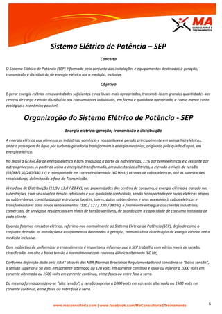 | www.facebook.com/MaConsultoriaETreinamento 6
Sistema Elétrico de Potência – SEP
Conceito
O Sistema Elétrico de Potência (SEP) é formado pelo conjunto das instalações e equipamentos destinados à geração,
transmissão e distribuição de energia elétrica até a medição, inclusive.
Objetivo
É gerar energia elétrica em quantidades suficientes e nos locais mais apropriados, transmiti-la em grandes quantidades aos
centros de carga e então distribuí-la aos consumidores individuais, em forma e qualidade apropriada, e com o menor custo
ecológico e econômico possível.
Organização do Sistema Elétrico de Potência - SEP
Energia elétrica: geração, transmissão e distribuição
A energia elétrica que alimenta as indústrias, comércio e nossos lares é gerada principalmente em usinas hidrelétricas,
onde a passagem da água por turbinas geradoras transformam a energia mecânica, originada pela queda d’agua, em
energia elétrica.
No Brasil a GERAÇÃO de energia elétrica é 80% produzida a partir de hidrelétricas, 11% por termoelétricas e o restante por
outros processos. A partir da usina a energia é transformada, em subestações elétricas, e elevada a níveis de tensão
(69/88/138/240/440 kV) e transportada em corrente alternada (60 Hertz) através de cabos elétricos, até as subestações
rebaixadoras, delimitando a fase de Transmissão.
Já na fase de Distribuição (11,9 / 13,8 / 23 kV), nas proximidades dos centros de consumo, a energia elétrica é tratada nas
subestações, com seu nível de tensão rebaixado e sua qualidade controlada, sendo transportada por redes elétricas aéreas
ou subterrâneas, constituídas por estruturas (postes, torres, dutos subterrâneos e seus acessórios), cabos elétricos e
transformadores para novos rebaixamentos (110 / 127 / 220 / 380 V), e finalmente entregue aos clientes industriais,
comerciais, de serviços e residenciais em níveis de tensão variáveis, de acordo com a capacidade de consumo instalada de
cada cliente.
Quando falamos em setor elétrico, referimo-nos normalmente ao Sistema Elétrico de Potência (SEP), definido como o
conjunto de todas as instalações e equipamentos destinados à geração, transmissão e distribuição de energia elétrica até a
medição inclusive.
Com o objetivo de uniformizar o entendimento é importante informar que o SEP trabalha com vários níveis de tensão,
classificadas em alta e baixa tensão e normalmente com corrente elétrica alternada (60 Hz).
Conforme definição dada pela ABNT através das NBR (Normas Brasileiras Regulamentadoras) considera-se “baixa tensão”,
a tensão superior a 50 volts em corrente alternada ou 120 volts em corrente contínua e igual ou inferior a 1000 volts em
corrente alternada ou 1500 volts em corrente contínua, entre fases ou entre fase e terra.
Da mesma forma considera-se “alta tensão”, a tensão superior a 1000 volts em corrente alternada ou 1500 volts em
corrente contínua, entre fases ou entre fase e terra.
 