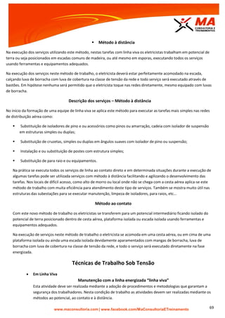 | www.facebook.com/MaConsultoriaETreinamento 69
 Método à distância
Na execução dos serviços utilizando este método, nestas tarefas com linha viva os eletricistas trabalham em potencial de
terra ou seja posicionados em escadas comuns de madeira, ou até mesmo em esporas, executando todos os serviços
usando ferramentas e equipamentos adequados.
Na execução dos serviços neste método de trabalho, o eletricista deverá estar perfeitamente acomodado na escada,
calçando luva de borracha com luva de cobertura na classe de tensão da rede e todo serviço será executado através de
bastões. Em hipótese nenhuma será permitido que o eletricista toque nas redes diretamente, mesmo equipado com luvas
de borracha.
Descrição dos serviços – Método à distância
No início da formação de uma equipe de linha viva se aplica este método para executar as tarefas mais simples nas redes
de distribuição aérea como:
 Substituição de isoladores de pino e ou acessórios como pinos ou amarração, cadeia com isolador de suspensão
em estruturas simples ou duplas;
 Substituição de cruzetas, simples ou duplas em ângulos suaves com isolador de pino ou suspensão;
 Instalação e ou substituição de postes com estrutura simples;
 Substituição de para raio e ou equipamentos.
Na prática se executa todos os serviços de linha ao contato direto e em determinada situações durante a execução de
algumas tarefas pode ser utilizada serviços com método à distância facilitando e agilizando o desenvolvimento das
tarefas. Nos locais de difícil acesso, como alto de morro ou local onde não se chega com a cesta aérea aplica-se este
método de trabalho com muita eficiência para atendimento deste tipo de serviços. Também se mostra muito útil nas
estruturas das subestações para se executar manutenção, limpeza de isoladores, para raios, etc...
Método ao contato
Com este novo método de trabalho os eletricistas se transferem para um potencial intermediário ficando isolado do
potencial de terra posicionado dentro de cesta aérea, plataforma isolada ou escada isolada usando ferramentas e
equipamentos adequados.
Na execução de serviços neste método de trabalho o eletricista se acomoda em uma cesta aérea, ou em cima de uma
plataforma isolada ou ainda uma escada isolada devidamente aparamentados com mangas de borracha, luva de
borracha com luva de cobertura na classe de tensão da rede, e todo o serviço será executado diretamente na fase
energizada.
Técnicas de Trabalho Sob Tensão
 Em Linha Viva
Manutenção com a linha energizada “linha viva”
Esta atividade deve ser realizada mediante a adoção de procedimentos e metodologias que garantam a
segurança dos trabalhadores. Nesta condição de trabalho as atividades devem ser realizadas mediante os
métodos ao potencial, ao contato e à distância.
 