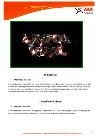 | www.facebook.com/MaConsultoriaETreinamento 70
Ao Potencial
 Método ao potencial
É o método onde o trabalhador fica em contato direto com a tensão da rede, no mesmo potencial. Nesse método
é necessário o emprego de medidas de segurança que garantam o mesmo potencial elétrico no corpo inteiro do
trabalhador, devendo ser utilizado conjunto de vestimenta condutiva (roupas, capuzes, luvas e botas), ligadas
através de cabo condutor elétrico e cinto à rede objeto da atividade.
Trabalho a Distância
 Método à distância
É o método onde o trabalhador interage com a parte energizada a uma distância segura, através do emprego de
procedimentos, estruturas, equipamentos, ferramentas e dispositivos isolantes apropriados.
 